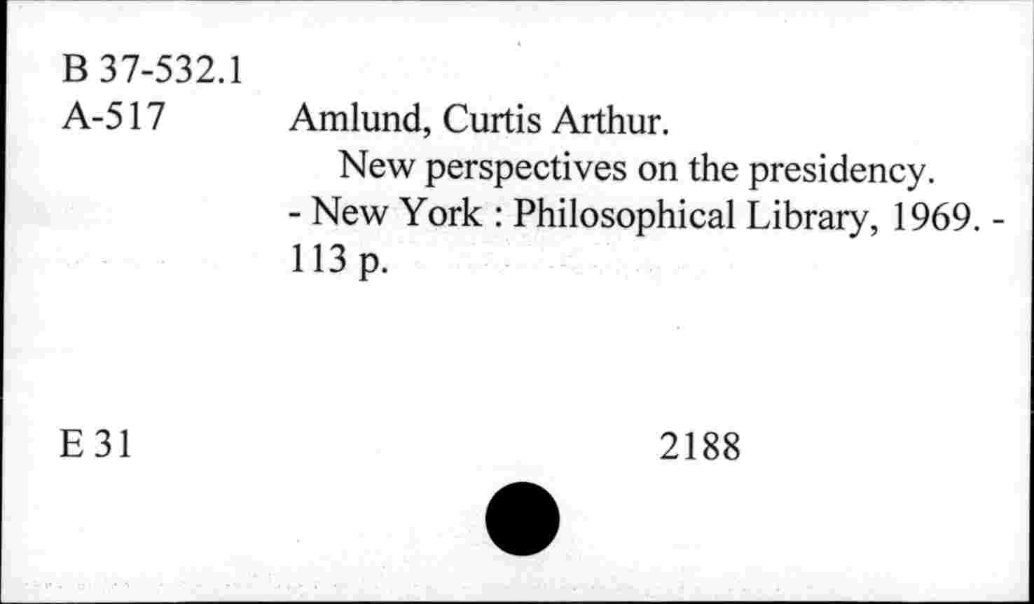 ﻿B 37-532.1 A-517	Amlund, Curtis Arthur. New perspectives on the presidency. - New York : Philosophical Library, 1969. -113 p.
E31	2188